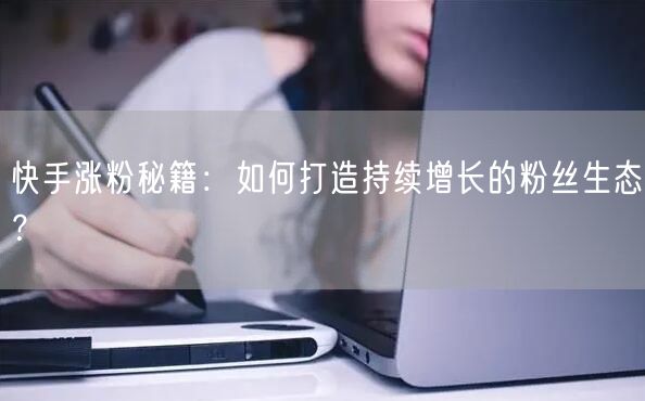 快手涨粉秘籍：如何打造持续增长的粉丝生态？